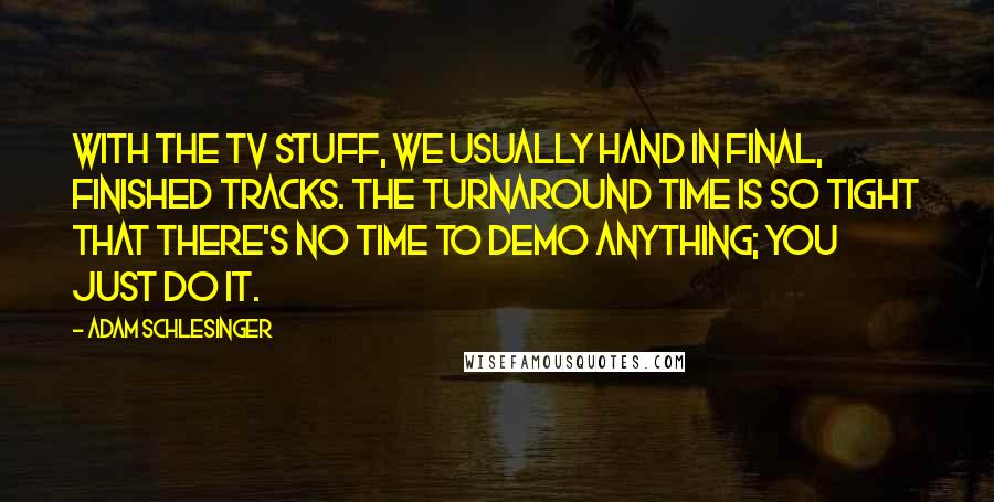 Adam Schlesinger Quotes: With the TV stuff, we usually hand in final, finished tracks. The turnaround time is so tight that there's no time to demo anything; you just do it.