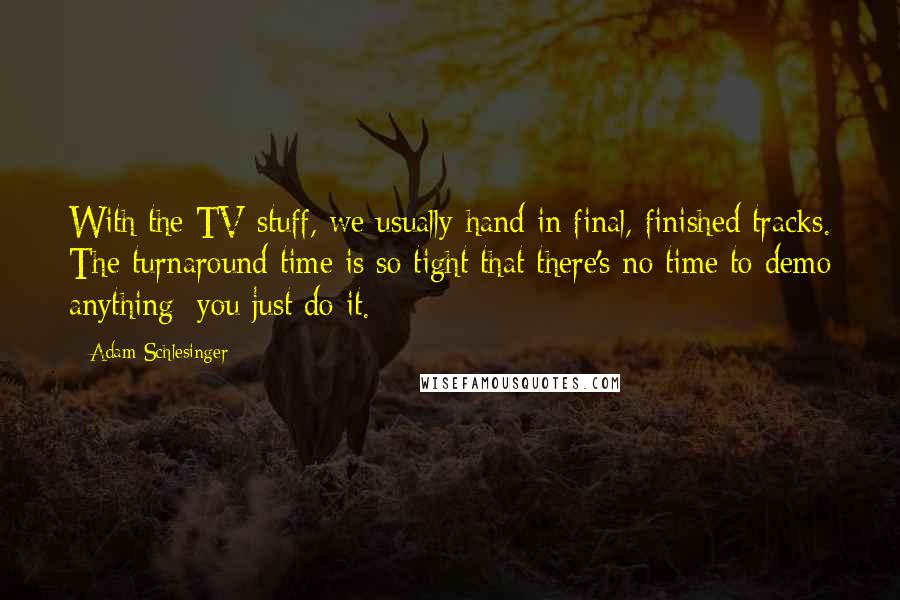 Adam Schlesinger Quotes: With the TV stuff, we usually hand in final, finished tracks. The turnaround time is so tight that there's no time to demo anything; you just do it.