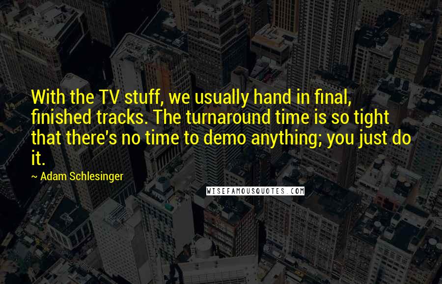 Adam Schlesinger Quotes: With the TV stuff, we usually hand in final, finished tracks. The turnaround time is so tight that there's no time to demo anything; you just do it.