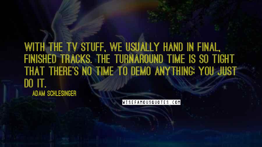 Adam Schlesinger Quotes: With the TV stuff, we usually hand in final, finished tracks. The turnaround time is so tight that there's no time to demo anything; you just do it.
