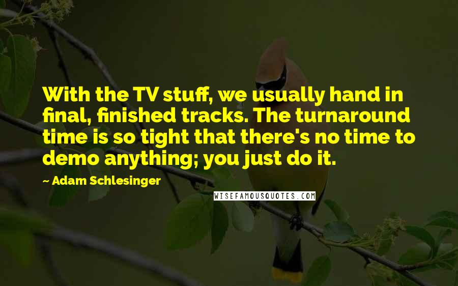 Adam Schlesinger Quotes: With the TV stuff, we usually hand in final, finished tracks. The turnaround time is so tight that there's no time to demo anything; you just do it.