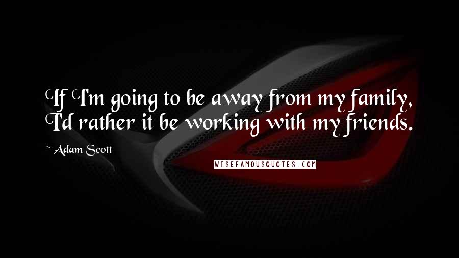 Adam Scott Quotes: If I'm going to be away from my family, I'd rather it be working with my friends.