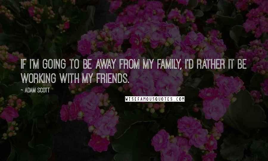 Adam Scott Quotes: If I'm going to be away from my family, I'd rather it be working with my friends.