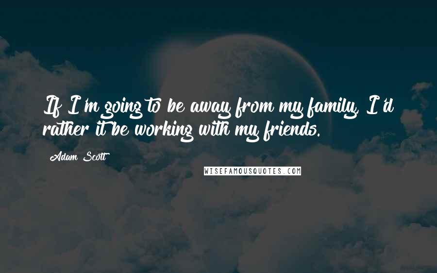 Adam Scott Quotes: If I'm going to be away from my family, I'd rather it be working with my friends.