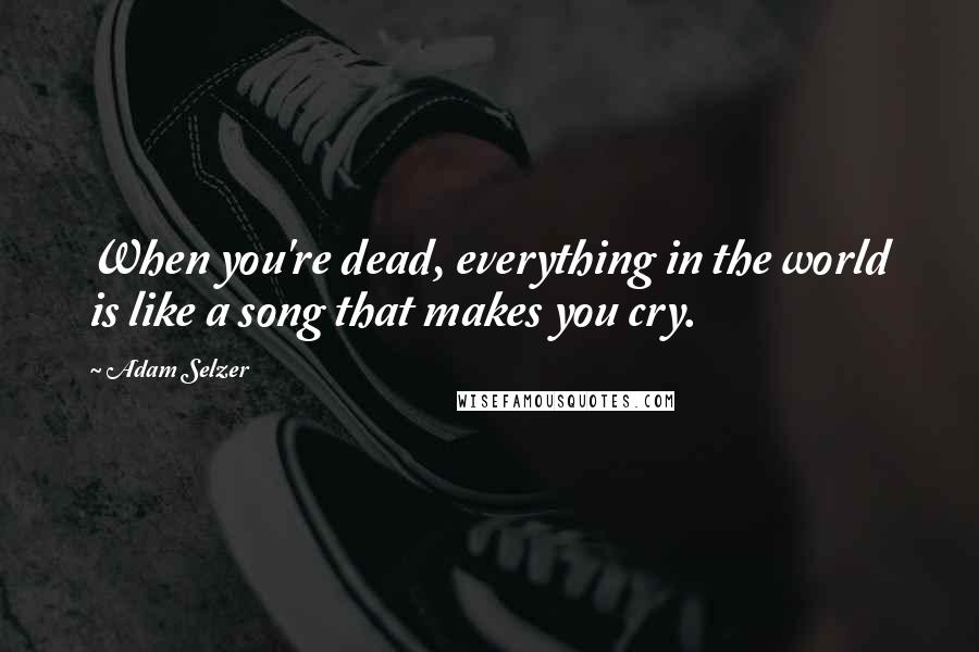 Adam Selzer Quotes: When you're dead, everything in the world is like a song that makes you cry.