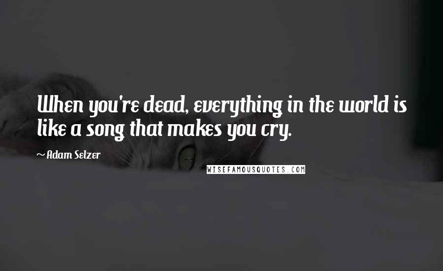 Adam Selzer Quotes: When you're dead, everything in the world is like a song that makes you cry.