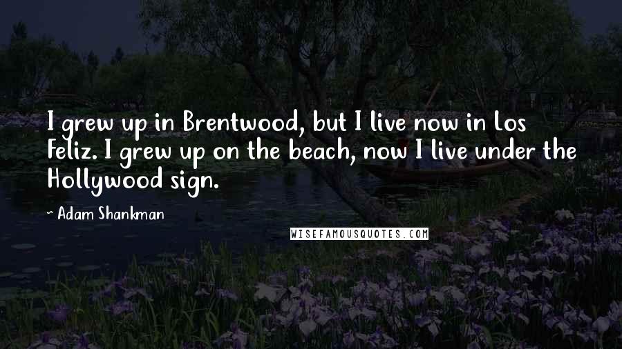 Adam Shankman Quotes: I grew up in Brentwood, but I live now in Los Feliz. I grew up on the beach, now I live under the Hollywood sign.