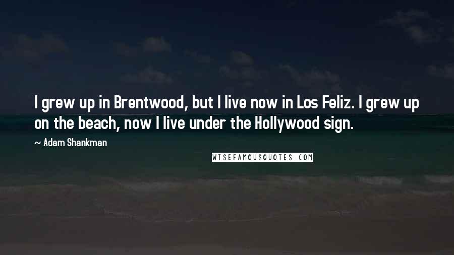 Adam Shankman Quotes: I grew up in Brentwood, but I live now in Los Feliz. I grew up on the beach, now I live under the Hollywood sign.