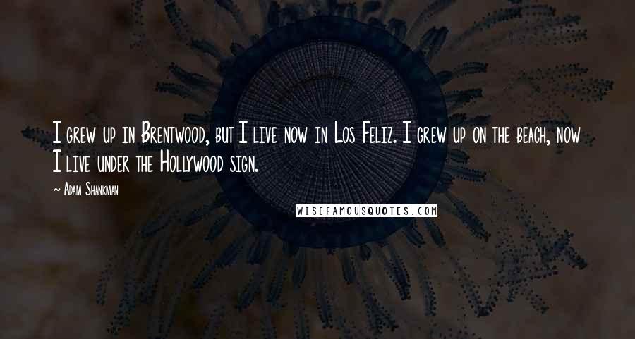 Adam Shankman Quotes: I grew up in Brentwood, but I live now in Los Feliz. I grew up on the beach, now I live under the Hollywood sign.