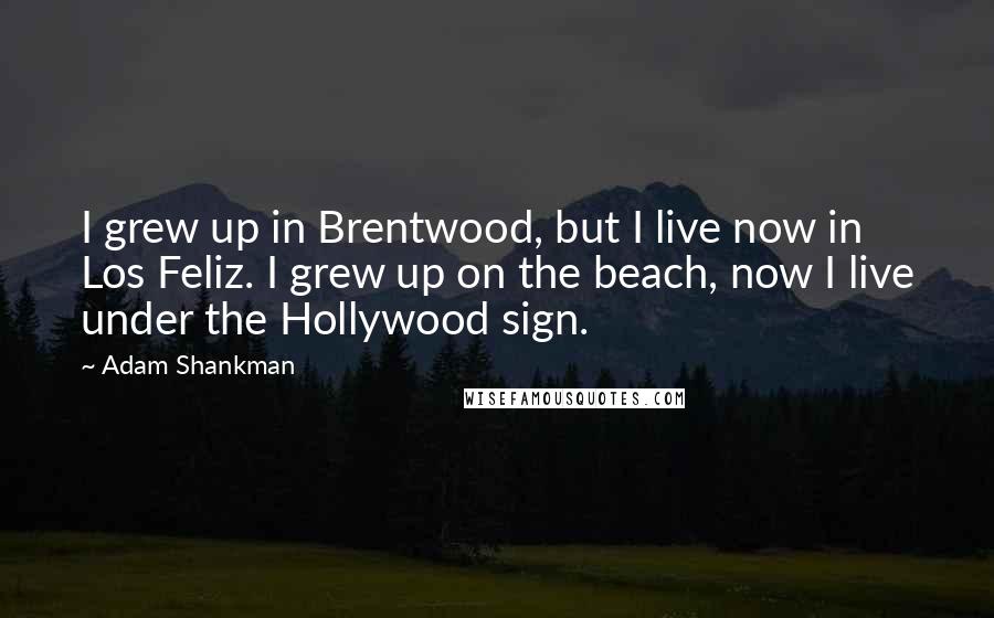 Adam Shankman Quotes: I grew up in Brentwood, but I live now in Los Feliz. I grew up on the beach, now I live under the Hollywood sign.