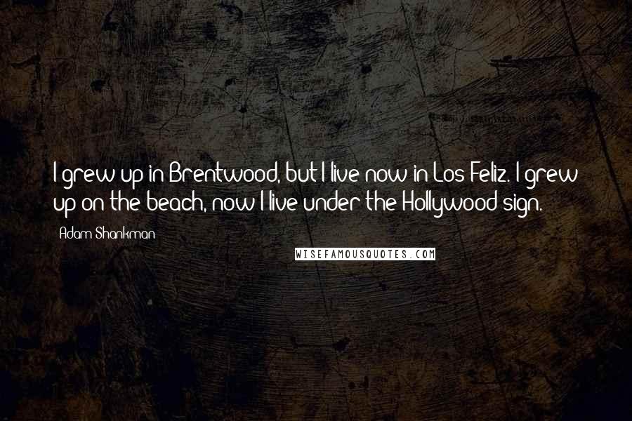 Adam Shankman Quotes: I grew up in Brentwood, but I live now in Los Feliz. I grew up on the beach, now I live under the Hollywood sign.