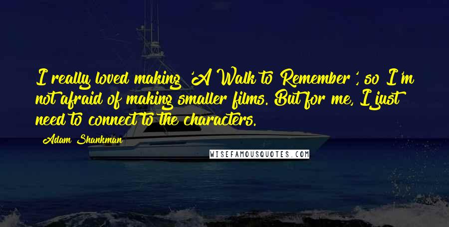 Adam Shankman Quotes: I really loved making 'A Walk to Remember', so I'm not afraid of making smaller films. But for me, I just need to connect to the characters.