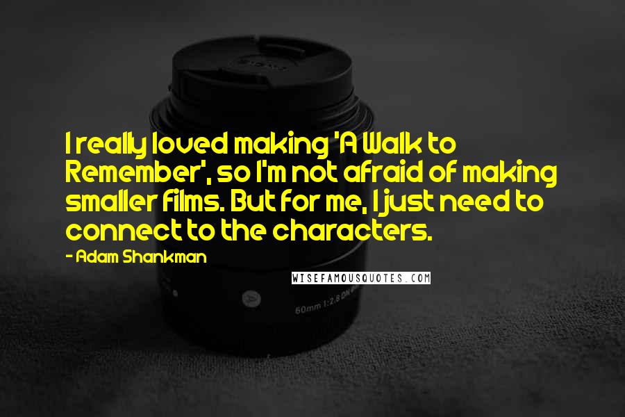 Adam Shankman Quotes: I really loved making 'A Walk to Remember', so I'm not afraid of making smaller films. But for me, I just need to connect to the characters.
