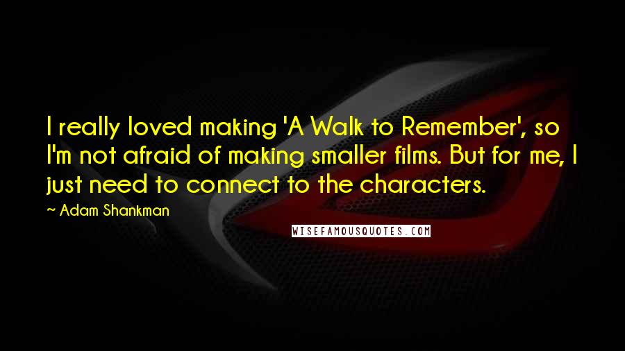 Adam Shankman Quotes: I really loved making 'A Walk to Remember', so I'm not afraid of making smaller films. But for me, I just need to connect to the characters.