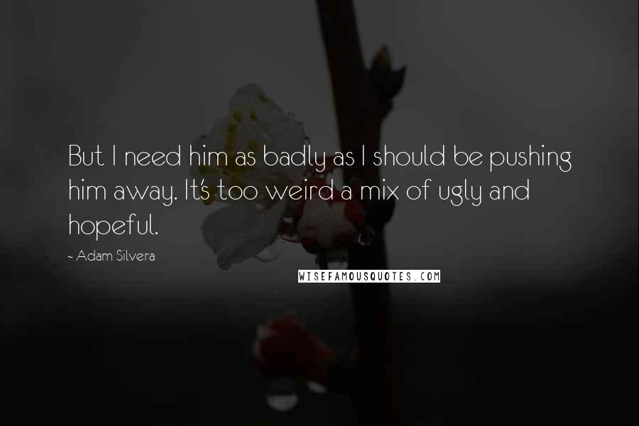Adam Silvera Quotes: But I need him as badly as I should be pushing him away. It's too weird a mix of ugly and hopeful.