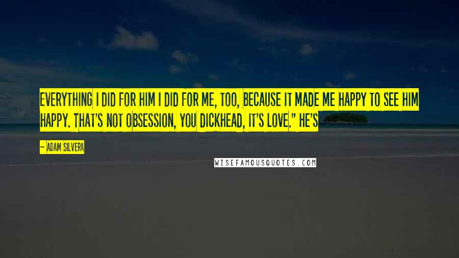 Adam Silvera Quotes: Everything I did for him I did for me, too, because it made me happy to see him happy. That's not obsession, you dickhead, it's love." He's