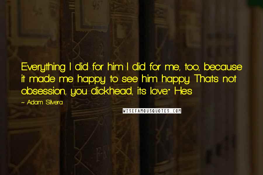 Adam Silvera Quotes: Everything I did for him I did for me, too, because it made me happy to see him happy. That's not obsession, you dickhead, it's love." He's