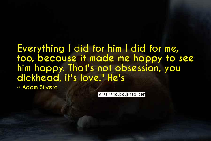 Adam Silvera Quotes: Everything I did for him I did for me, too, because it made me happy to see him happy. That's not obsession, you dickhead, it's love." He's