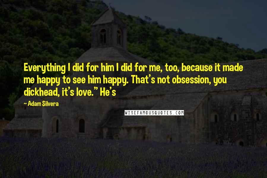 Adam Silvera Quotes: Everything I did for him I did for me, too, because it made me happy to see him happy. That's not obsession, you dickhead, it's love." He's