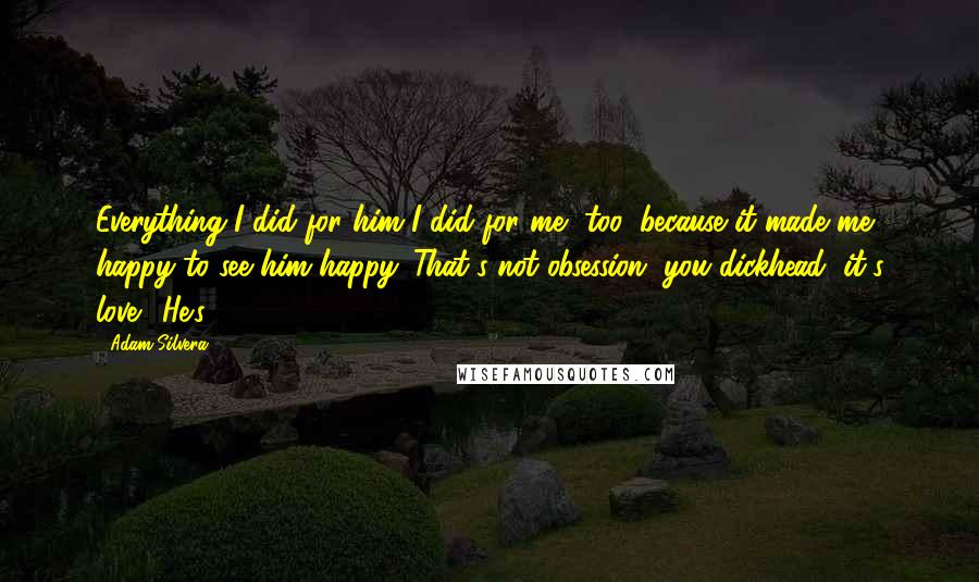 Adam Silvera Quotes: Everything I did for him I did for me, too, because it made me happy to see him happy. That's not obsession, you dickhead, it's love." He's