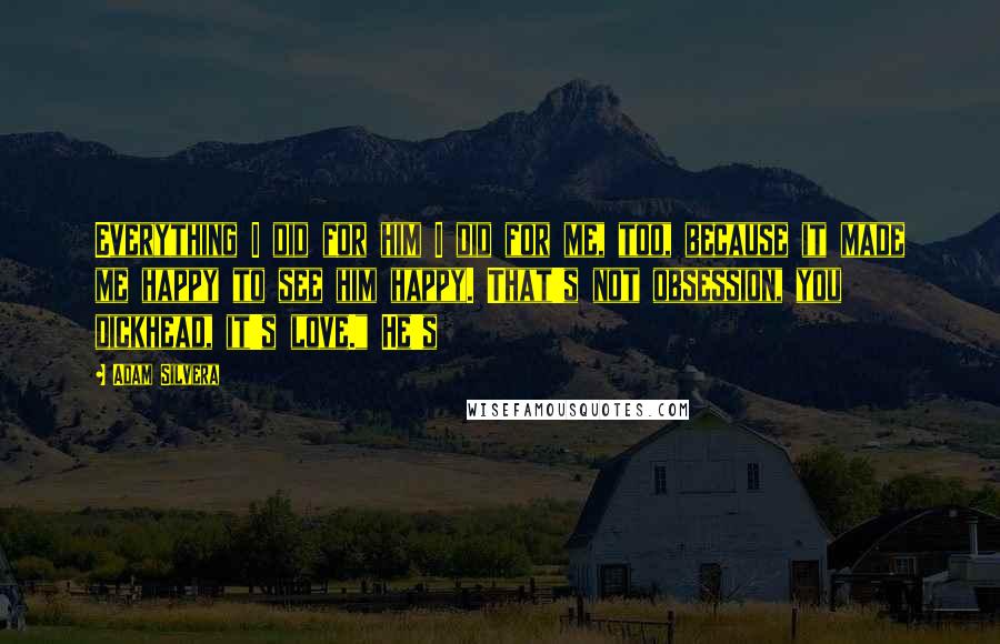 Adam Silvera Quotes: Everything I did for him I did for me, too, because it made me happy to see him happy. That's not obsession, you dickhead, it's love." He's