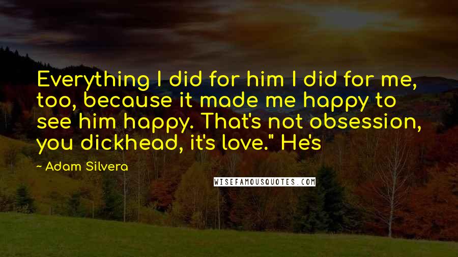 Adam Silvera Quotes: Everything I did for him I did for me, too, because it made me happy to see him happy. That's not obsession, you dickhead, it's love." He's