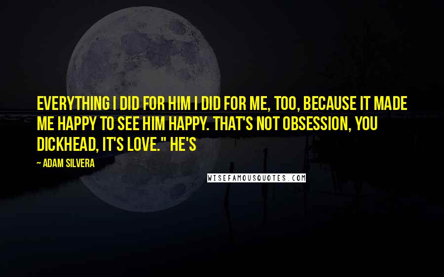 Adam Silvera Quotes: Everything I did for him I did for me, too, because it made me happy to see him happy. That's not obsession, you dickhead, it's love." He's