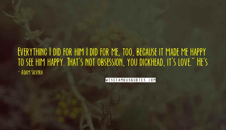 Adam Silvera Quotes: Everything I did for him I did for me, too, because it made me happy to see him happy. That's not obsession, you dickhead, it's love." He's