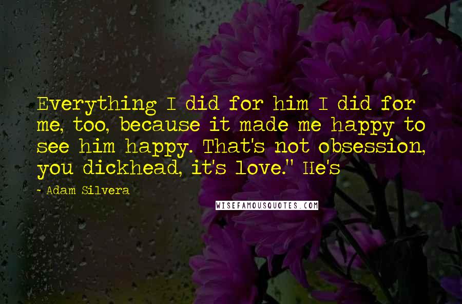 Adam Silvera Quotes: Everything I did for him I did for me, too, because it made me happy to see him happy. That's not obsession, you dickhead, it's love." He's