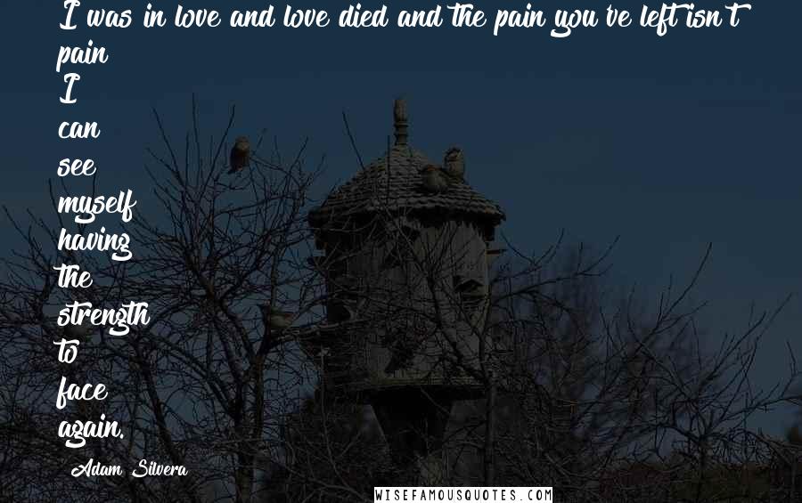 Adam Silvera Quotes: I was in love and love died and the pain you've left isn't pain I can see myself having the strength to face again.