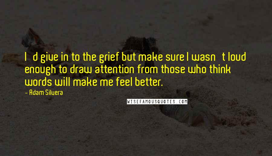 Adam Silvera Quotes: I'd give in to the grief but make sure I wasn't loud enough to draw attention from those who think words will make me feel better.