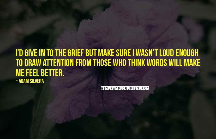 Adam Silvera Quotes: I'd give in to the grief but make sure I wasn't loud enough to draw attention from those who think words will make me feel better.