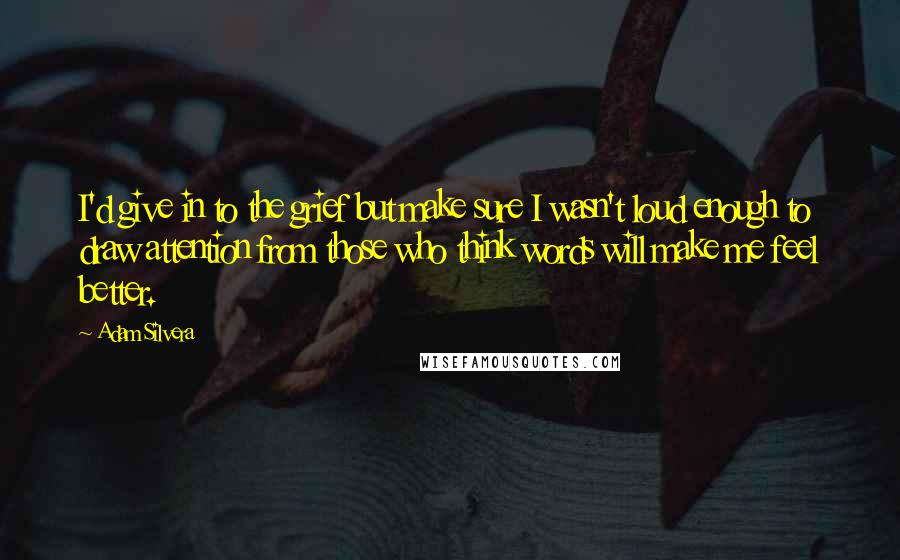 Adam Silvera Quotes: I'd give in to the grief but make sure I wasn't loud enough to draw attention from those who think words will make me feel better.