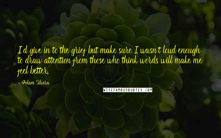 Adam Silvera Quotes: I'd give in to the grief but make sure I wasn't loud enough to draw attention from those who think words will make me feel better.