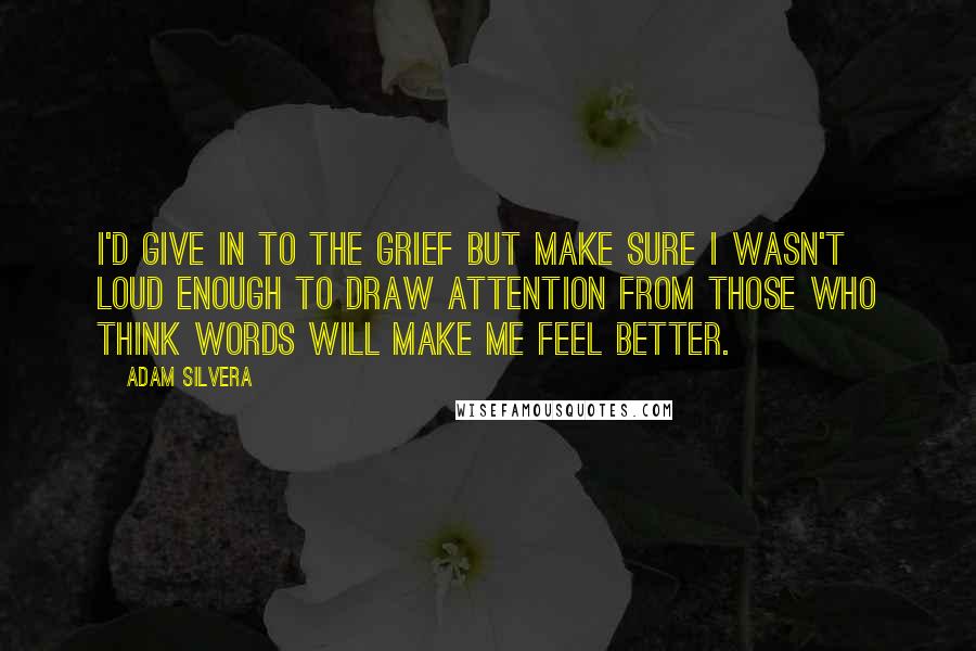 Adam Silvera Quotes: I'd give in to the grief but make sure I wasn't loud enough to draw attention from those who think words will make me feel better.