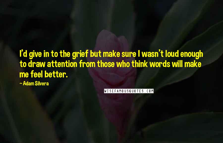 Adam Silvera Quotes: I'd give in to the grief but make sure I wasn't loud enough to draw attention from those who think words will make me feel better.