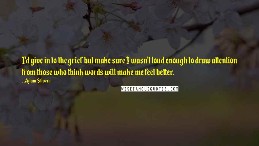 Adam Silvera Quotes: I'd give in to the grief but make sure I wasn't loud enough to draw attention from those who think words will make me feel better.