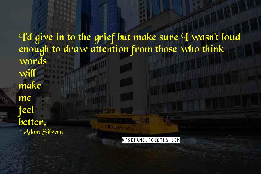 Adam Silvera Quotes: I'd give in to the grief but make sure I wasn't loud enough to draw attention from those who think words will make me feel better.