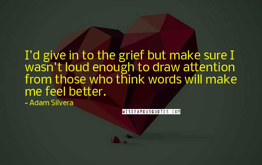 Adam Silvera Quotes: I'd give in to the grief but make sure I wasn't loud enough to draw attention from those who think words will make me feel better.