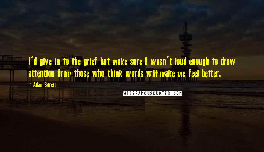 Adam Silvera Quotes: I'd give in to the grief but make sure I wasn't loud enough to draw attention from those who think words will make me feel better.