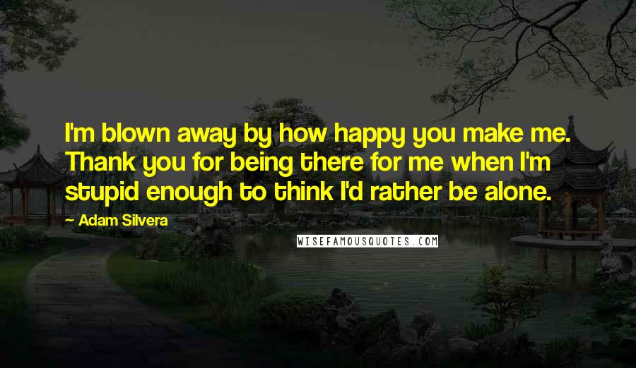 Adam Silvera Quotes: I'm blown away by how happy you make me. Thank you for being there for me when I'm stupid enough to think I'd rather be alone.