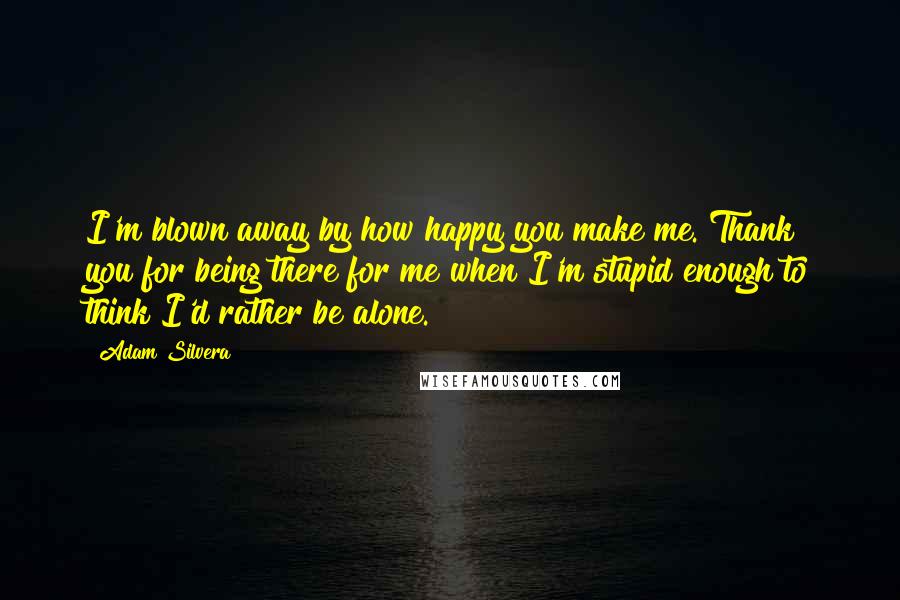 Adam Silvera Quotes: I'm blown away by how happy you make me. Thank you for being there for me when I'm stupid enough to think I'd rather be alone.