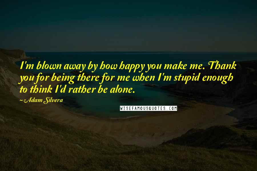 Adam Silvera Quotes: I'm blown away by how happy you make me. Thank you for being there for me when I'm stupid enough to think I'd rather be alone.