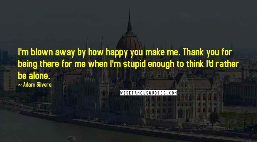 Adam Silvera Quotes: I'm blown away by how happy you make me. Thank you for being there for me when I'm stupid enough to think I'd rather be alone.