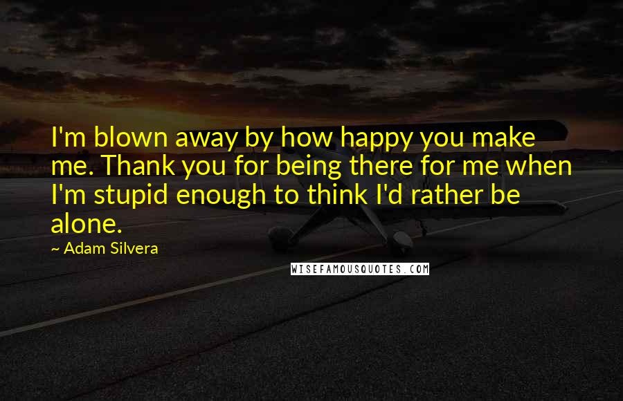 Adam Silvera Quotes: I'm blown away by how happy you make me. Thank you for being there for me when I'm stupid enough to think I'd rather be alone.