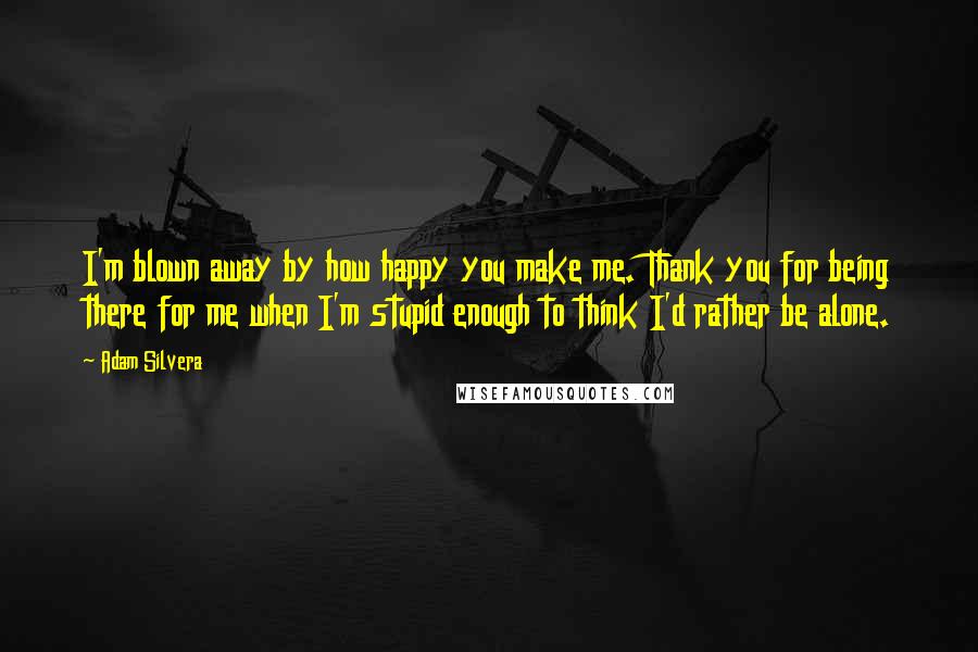 Adam Silvera Quotes: I'm blown away by how happy you make me. Thank you for being there for me when I'm stupid enough to think I'd rather be alone.