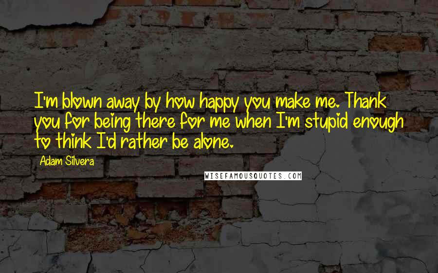 Adam Silvera Quotes: I'm blown away by how happy you make me. Thank you for being there for me when I'm stupid enough to think I'd rather be alone.