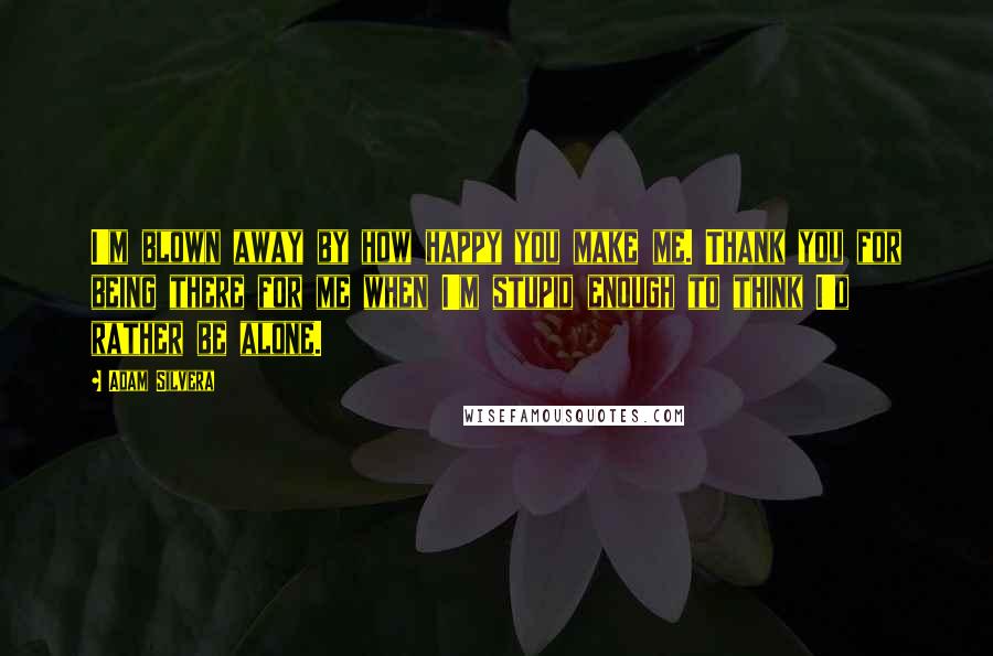 Adam Silvera Quotes: I'm blown away by how happy you make me. Thank you for being there for me when I'm stupid enough to think I'd rather be alone.