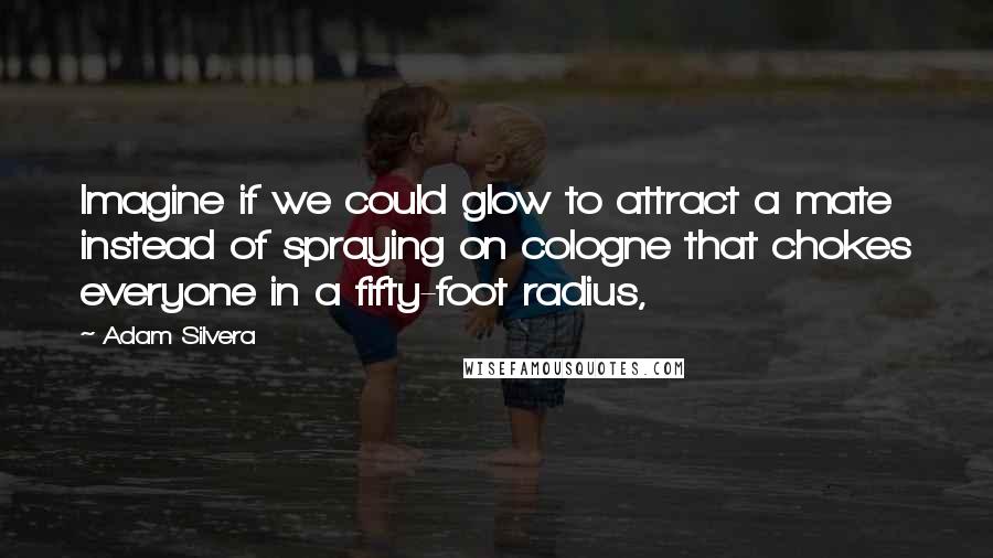 Adam Silvera Quotes: Imagine if we could glow to attract a mate instead of spraying on cologne that chokes everyone in a fifty-foot radius,