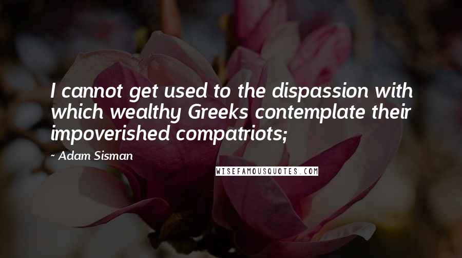 Adam Sisman Quotes: I cannot get used to the dispassion with which wealthy Greeks contemplate their impoverished compatriots;